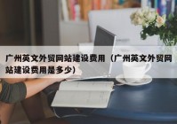 廣州英文外貿網(wǎng)站建設費用（廣州英文外貿網(wǎng)站建設費用是多少）