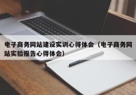 電子商務網站建設實訓心得體會（電子商務網站實驗報告心得體會）