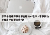 字節(jié)小程序開發(fā)者平臺刪除小程序（字節(jié)跳動(dòng)小程序平臺要收費(fèi)嗎）
